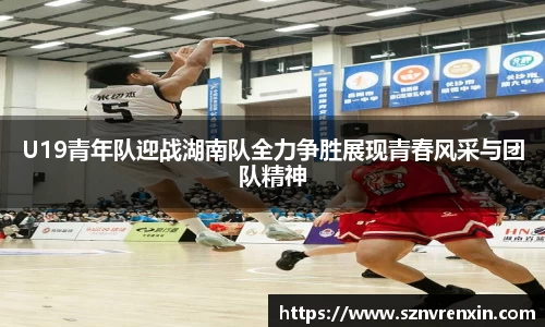 U19青年队迎战湖南队全力争胜展现青春风采与团队精神