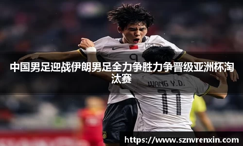 中国男足迎战伊朗男足全力争胜力争晋级亚洲杯淘汰赛