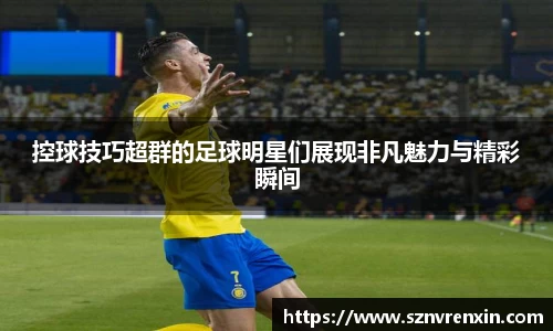 控球技巧超群的足球明星们展现非凡魅力与精彩瞬间