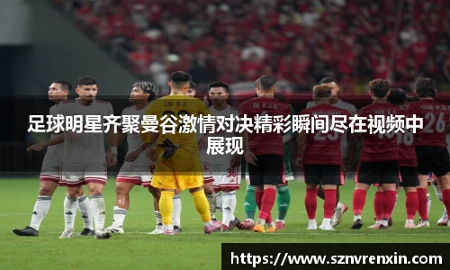 足球明星齐聚曼谷激情对决精彩瞬间尽在视频中展现